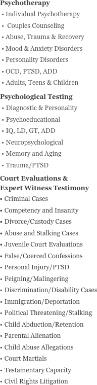 Psychotherapy
Individual Psychotherapy
 Couples Counseling
Abuse, Trauma & Recovery
Mood & Anxiety Disorders
Personality Disorders
OCD, PTSD, ADD
Adults, Teens & Children
Psychological Testing 
Diagnostic & Personality 
Psychoeducational
IQ, LD, GT, ADD
Neuropsychological
Memory and Aging
Trauma/PTSD
Court Evaluations &  Expert Witness Testimony
Criminal Cases
Competency and Insanity
Divorce/Custody Cases
Abuse and Stalking Cases
Juvenile Court Evaluations
False/Coerced Confessions
Personal Injury/PTSD
Feigning/Malingering
Discrimination/Disability Cases
Immigration/Deportation 
Political Threatening/Stalking
Child Abduction/Retention 
Parental Alienation
Child Abuse Allegations
Court Martials
Testamentary Capacity
Civil Rights Litigation





































































